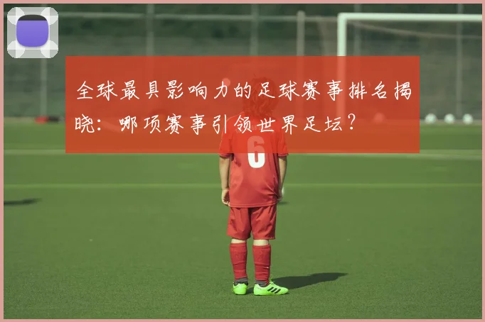 全球最具影响力的足球赛事排名揭晓：哪项赛事引领世界足坛？